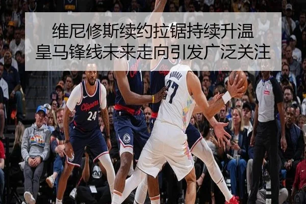 维尼修斯续约拉锯持续升温 皇马锋线未来走向引发广泛关注
